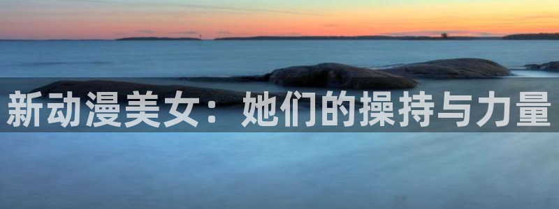 天堂动漫网址：新动漫美女：她们的操持与力量